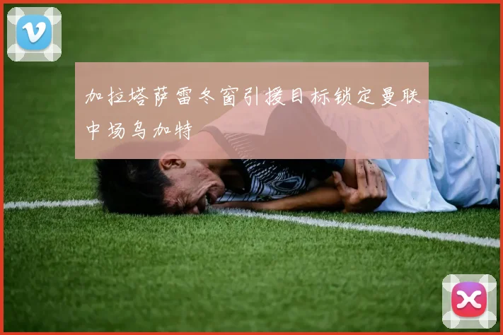 加拉塔萨雷冬窗引援目标锁定曼联中场乌加特