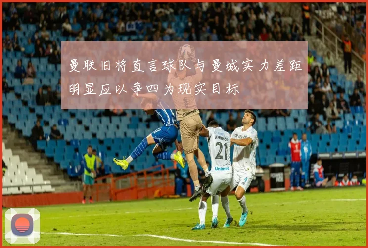 曼联旧将直言球队与曼城实力差距明显应以争四为现实目标