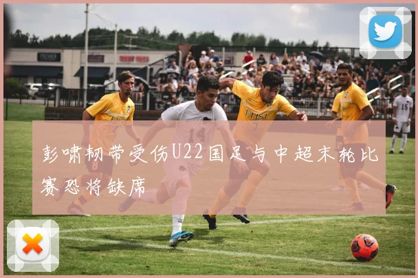 彭啸韧带受伤U22国足与中超末轮比赛恐将缺席