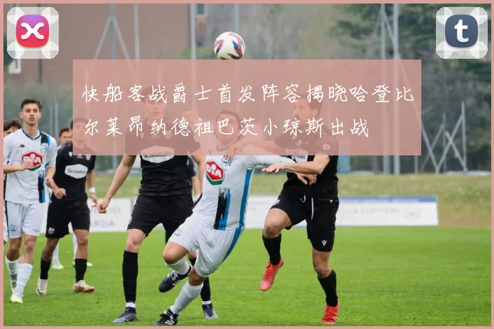 快船客战爵士首发阵容揭晓哈登比尔莱昂纳德祖巴茨小琼斯出战