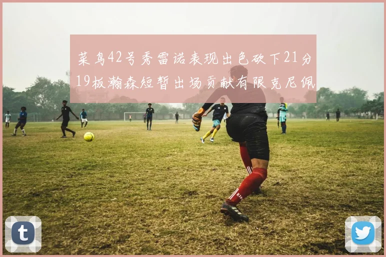 菜鸟42号秀雷诺表现出色砍下21分19板瀚森短暂出场贡献有限克尼佩尔三分球火力全开