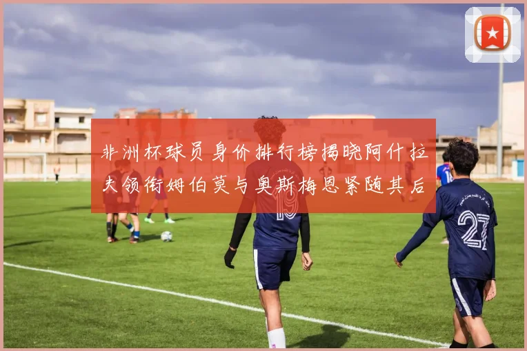 非洲杯球员身价排行榜揭晓阿什拉夫领衔姆伯莫与奥斯梅恩紧随其后