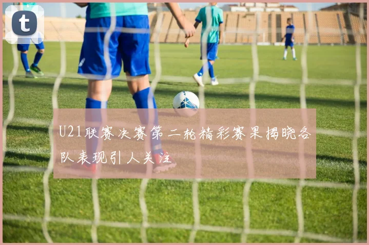 U21联赛决赛第二轮精彩赛果揭晓各队表现引人关注