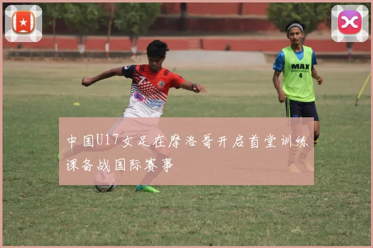 中国U17女足在摩洛哥开启首堂训练课备战国际赛事