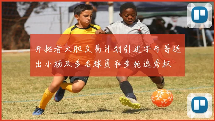 开拓者大胆交易计划引进字母哥送出小杨及多名球员和多轮选秀权