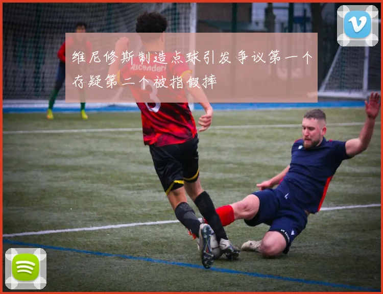 维尼修斯制造点球引发争议第一个存疑第二个被指假摔