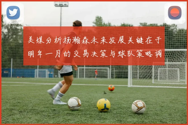 美媒分析杨瀚森未来发展关键在于明年一月的交易决策与球队策略调整