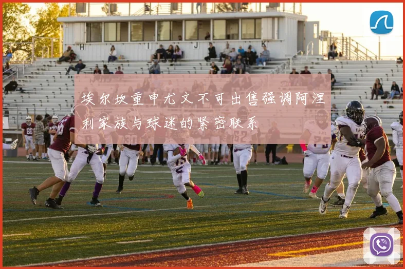埃尔坎重申尤文不可出售强调阿涅利家族与球迷的紧密联系