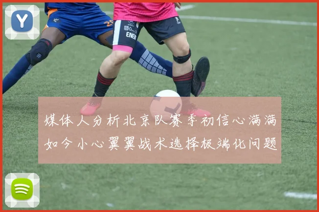 媒体人分析北京队赛季初信心满满如今小心翼翼战术选择极端化问题探讨