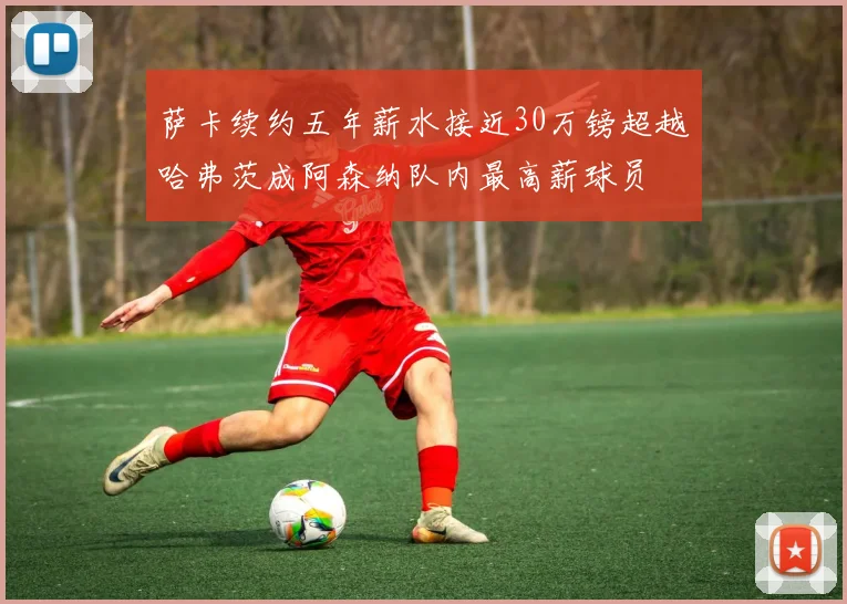 萨卡续约五年薪水接近30万镑超越哈弗茨成阿森纳队内最高薪球员