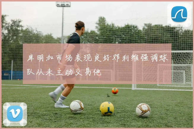 库明加市场表现良好邓利维强调球队从未主动交易他