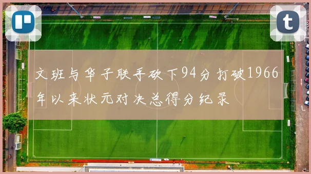 文班与华子联手砍下94分打破1966年以来状元对决总得分纪录