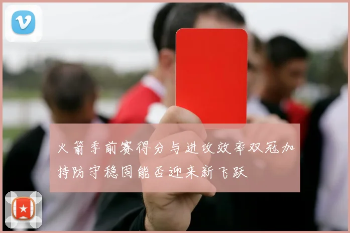 火箭季前赛得分与进攻效率双冠加持防守稳固能否迎来新飞跃