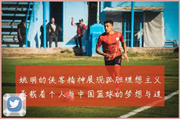 姚明的侠客精神展现孤胆理想主义承载着个人与中国篮球的梦想与追求