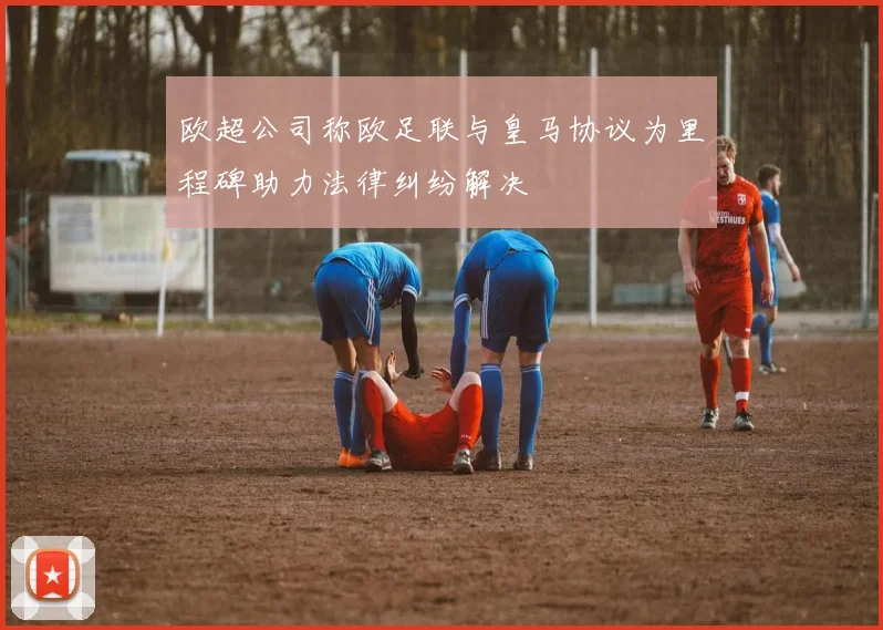 欧超公司称欧足联与皇马协议为里程碑助力法律纠纷解决