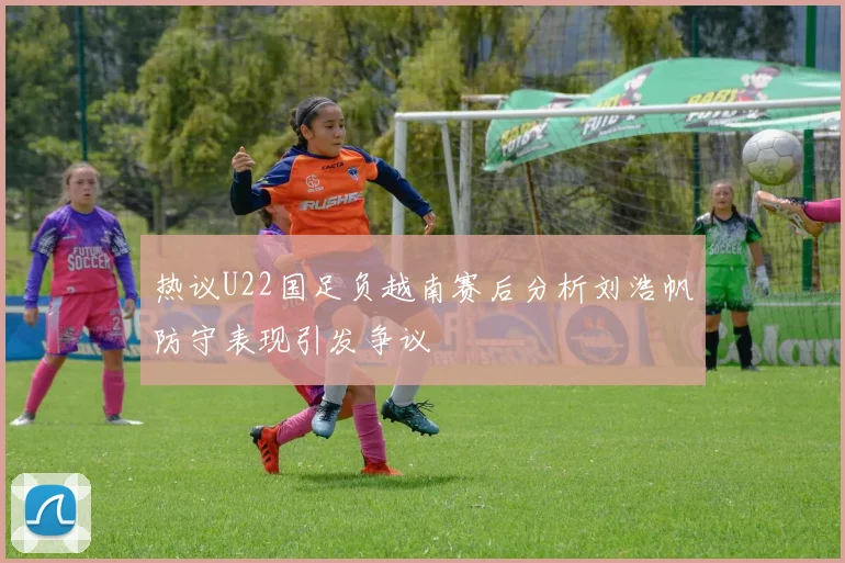 热议U22国足负越南赛后分析刘浩帆防守表现引发争议