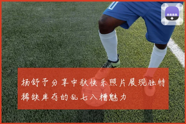 杨舒予分享中秋快乐照片展现独特稀缺库存的乱七八糟魅力
