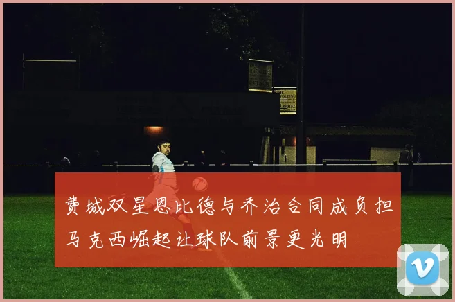 费城双星恩比德与乔治合同成负担马克西崛起让球队前景更光明