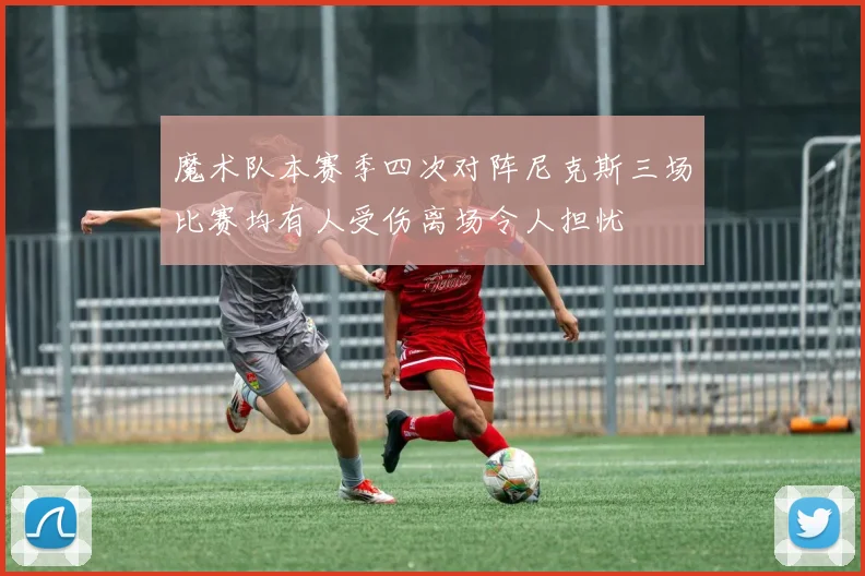 魔术队本赛季四次对阵尼克斯三场比赛均有人受伤离场令人担忧