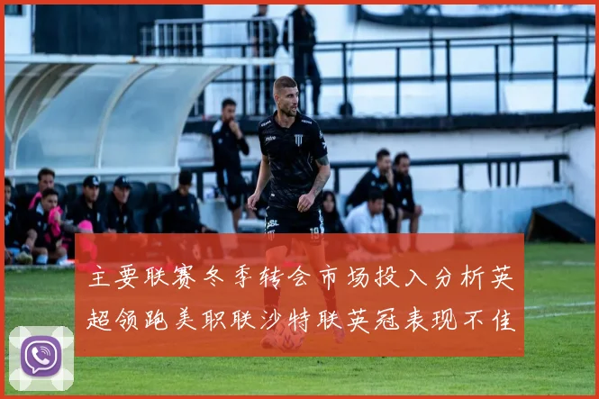 主要联赛冬季转会市场投入分析英超领跑美职联沙特联英冠表现不佳