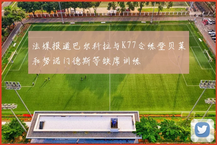 法媒报道巴尔科拉与K77合练登贝莱和努诺门德斯等缺席训练